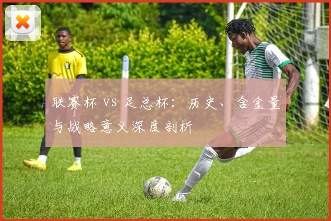 联赛杯 vs 足总杯：历史、含金量与战略意义深度剖析