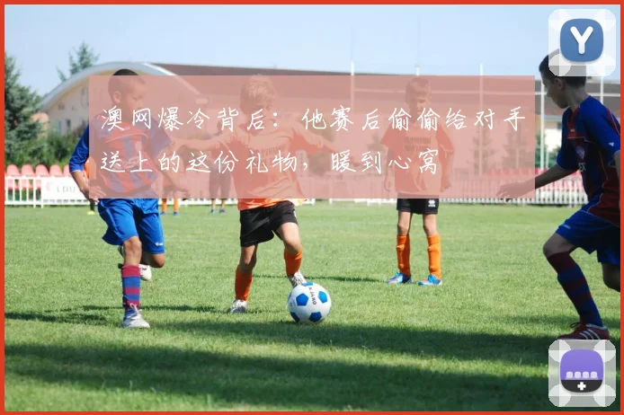 澳网爆冷背后:他赛后偷偷给对手送上的这份礼物,暖到心窝