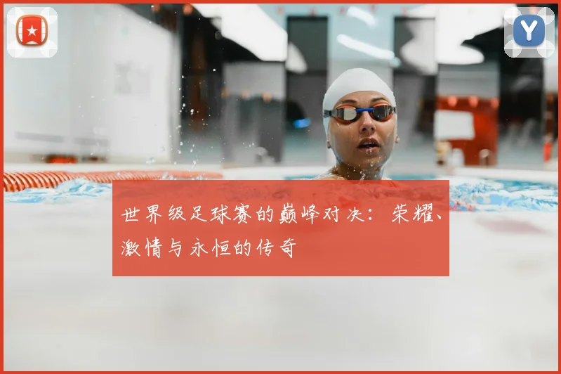 世界级足球赛的巅峰对决:荣耀、激情与永恒的传奇