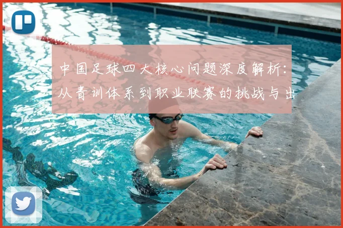 中国足球四大核心问题深度解析：从青训体系到职业联赛的挑战与出路