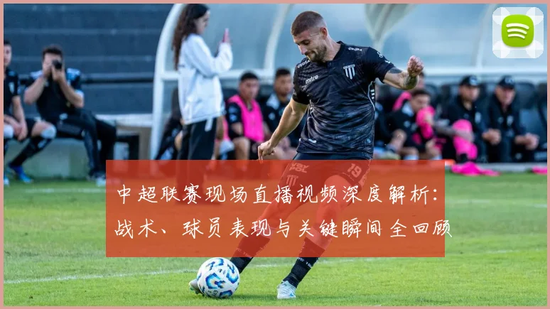 中超联赛现场直播视频深度解析:战术、球员表现与关键瞬间全回顾