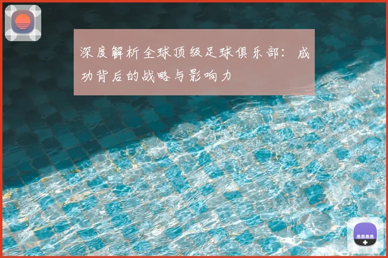 深度解析全球顶级足球俱乐部：成功背后的战略与影响力
